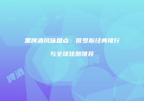 黑啤酒风味盘点：俄罗斯经典排行与全球佳酿推荐