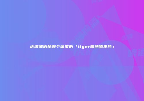 虎牌啤酒是哪个国家的「tiger啤酒哪里的」