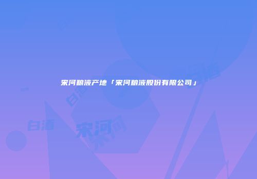 宋河粮液产地「宋河粮液股份有限公司」