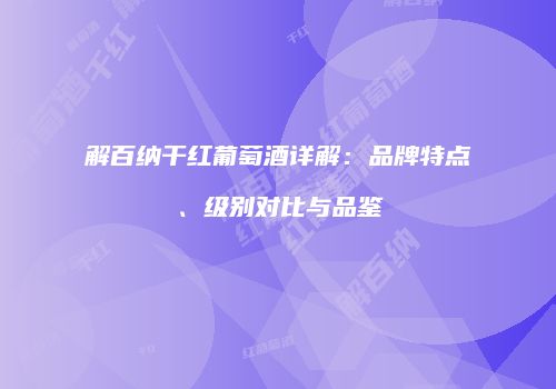 解百纳干红葡萄酒详解：品牌特点、级别对比与品鉴