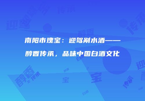南阳市瑰宝：迎驾剐水酒——醇香传承，品味中国白酒文化