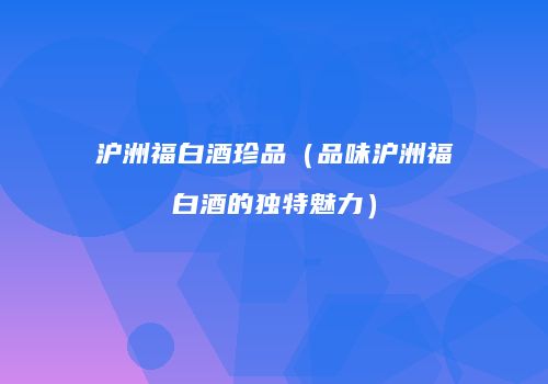 沪洲福白酒珍品（品味沪洲福白酒的独特魅力）