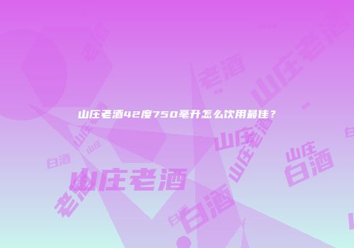 山庄老酒42度750毫升怎么饮用最佳？