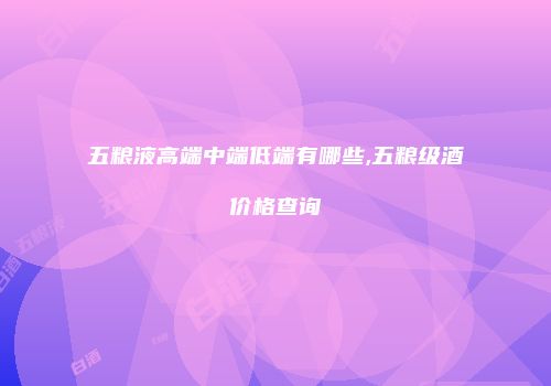 五粮液高端中端低端有哪些,五粮级酒价格查询