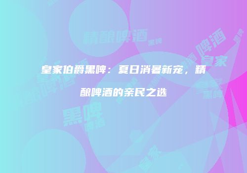 皇家伯爵黑啤：夏日消暑新宠，精酿啤酒的亲民之选