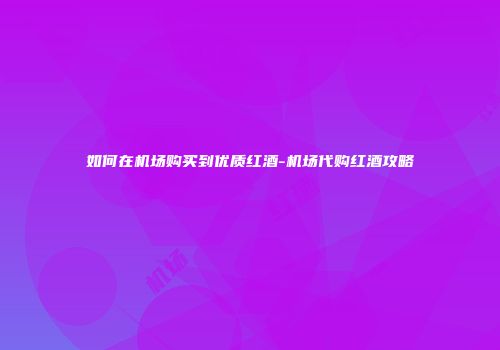 如何在机场购买到优质红酒-机场代购红酒攻略