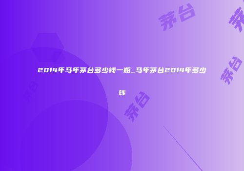 2014年马年茅台多少钱一瓶_马年茅台2014年多少钱