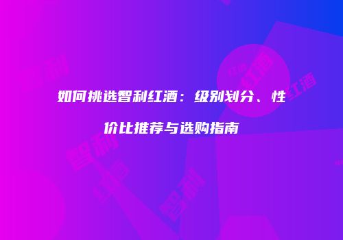 如何挑选智利红酒：级别划分、性价比推荐与选购指南