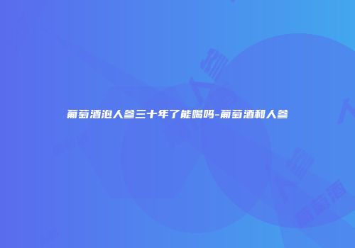 葡萄酒泡人参三十年了能喝吗-葡萄酒和人参