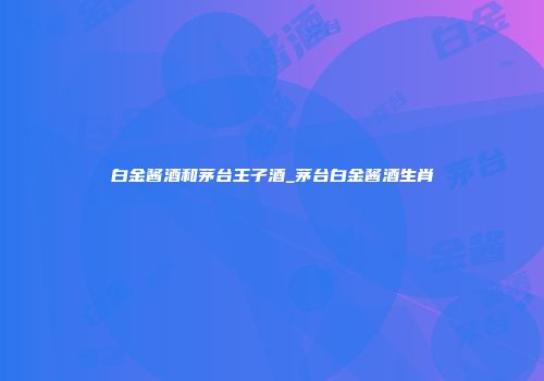 白金酱酒和茅台王子酒_茅台白金酱酒生肖