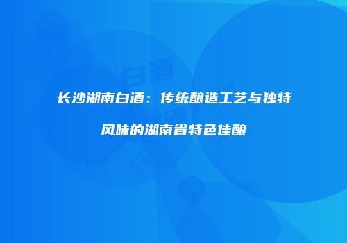 长沙湖南白酒：传统酿造工艺与独特风味的湖南省特色佳酿