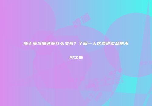 威士忌与啤酒有什么关系？了解一下这两种饮品的不同之处