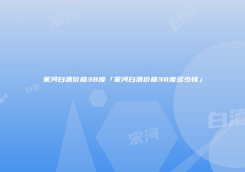宋河白酒价格38度「宋河白酒价格38度多少钱」