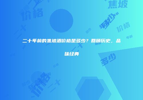 二十年前的焦坡酒价格是多少？回顾历史，品味经典