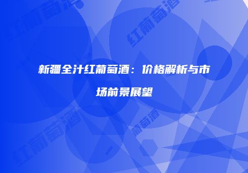 新疆全汁红葡萄酒：价格解析与市场前景展望