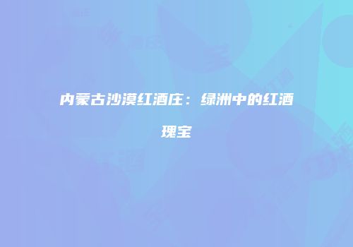 内蒙古沙漠红酒庄：绿洲中的红酒瑰宝