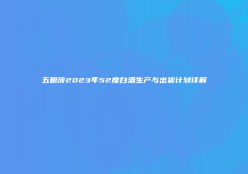 五粮液2023年52度白酒生产与出货计划详解