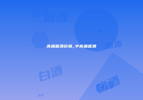 高端酱酒价格_中高端酱酒