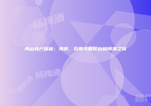舟山特产探秘：海鲜、石雕与普陀山杨梅酒之旅
