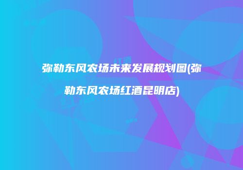 弥勒东风农场未来发展规划图(弥勒东风农场红酒昆明店)