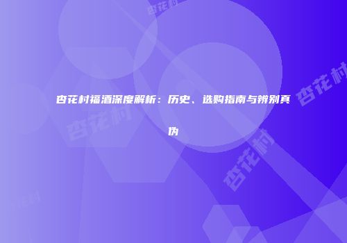 杏花村福酒深度解析：历史、选购指南与辨别真伪