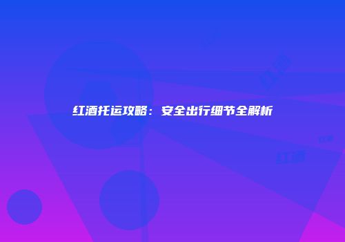 红酒托运攻略：安全出行细节全解析