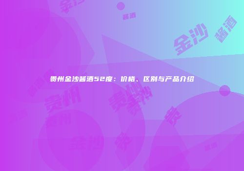 贵州金沙酱酒52度：价格、区别与产品介绍