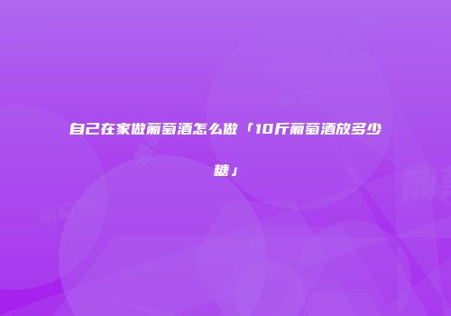 自己在家做葡萄酒怎么做「10斤葡萄酒放多少糖」