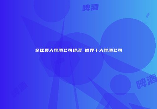 全球最大啤酒公司排名_世界十大啤酒公司