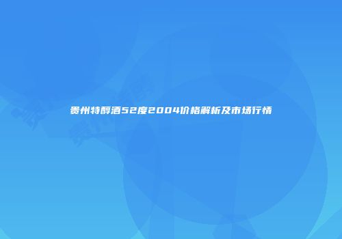 贵州特醇酒52度2004价格解析及市场行情