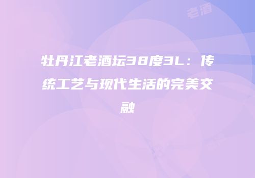 牡丹江老酒坛38度3L：传统工艺与现代生活的完美交融