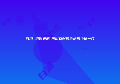 四川 招财老酒-四川有财酒价格多少钱一只