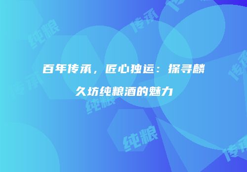 百年传承，匠心独运：探寻麟久坊纯粮酒的魅力