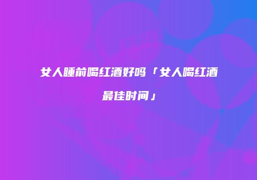 女人睡前喝红酒好吗「女人喝红酒最佳时间」