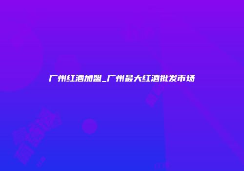 广州红酒加盟_广州最大红酒批发市场