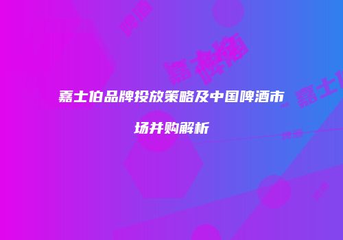 嘉士伯品牌投放策略及中国啤酒市场并购解析