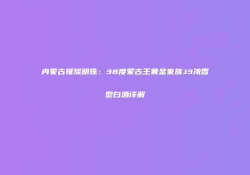 内蒙古璀璨明珠：38度蒙古王黄金家族J3浓香型白酒详解