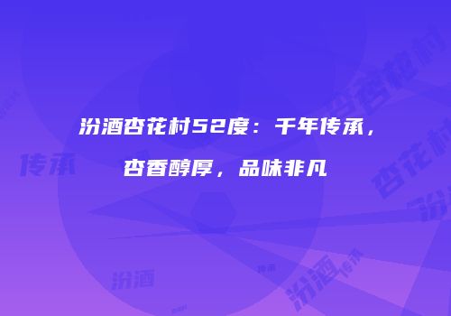 汾酒杏花村52度：千年传承，杏香醇厚，品味非凡