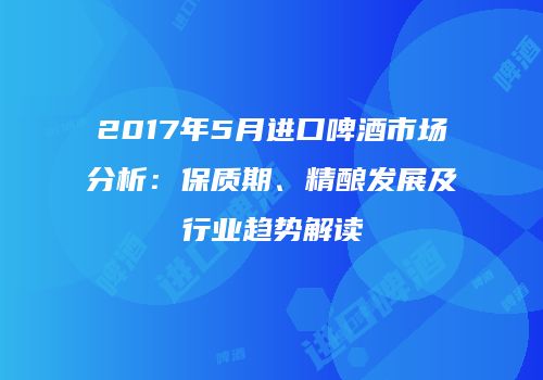 2017年5月进口啤酒市场分析：保质期、精酿发展及行业趋势解读