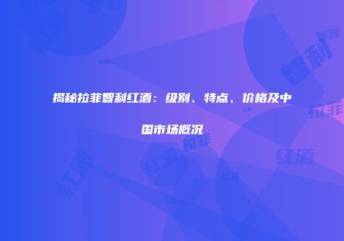 揭秘拉菲智利红酒：级别、特点、价格及中国市场概况