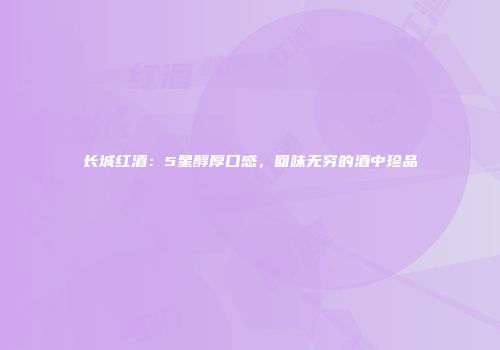 长城红酒：5星醇厚口感，回味无穷的酒中珍品