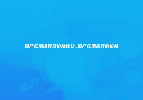 国产红酒推荐及价格比较_国产红酒最好的价格