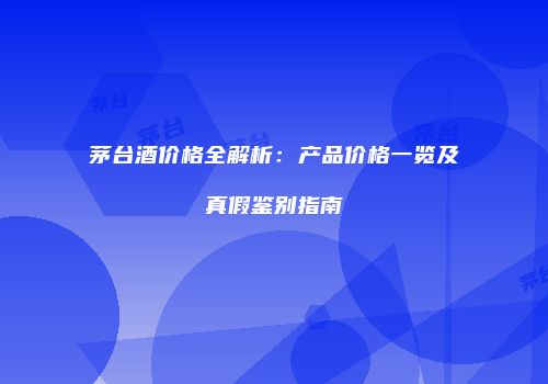 茅台酒价格全解析：产品价格一览及真假鉴别指南