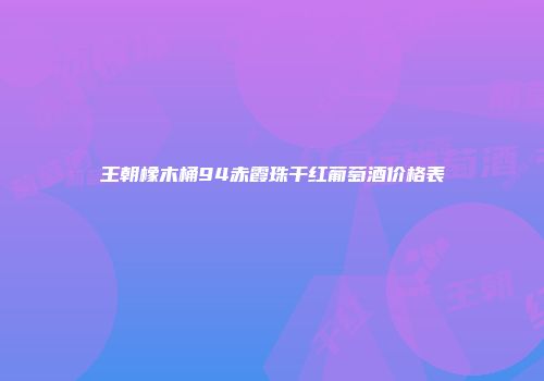 王朝橡木桶94赤霞珠干红葡萄酒价格表