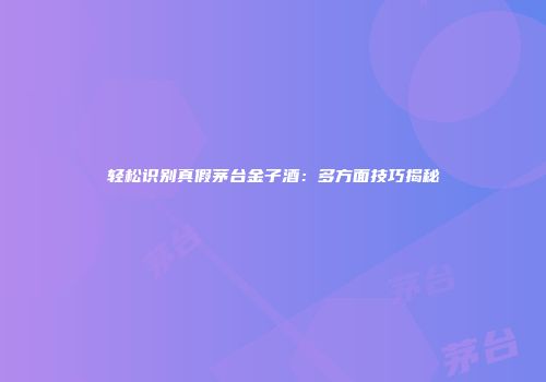 轻松识别真假茅台金子酒：多方面技巧揭秘