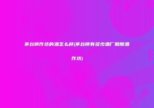 茅台镇作坊的酒怎么样(茅台镇有多少酒厂和酿酒作坊)