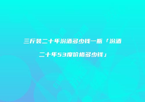 三斤装二十年汾酒多少钱一瓶「汾酒二十年53度价格多少钱」