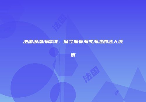 法国浪漫海岸线：探寻拥有海或海滩的迷人城市