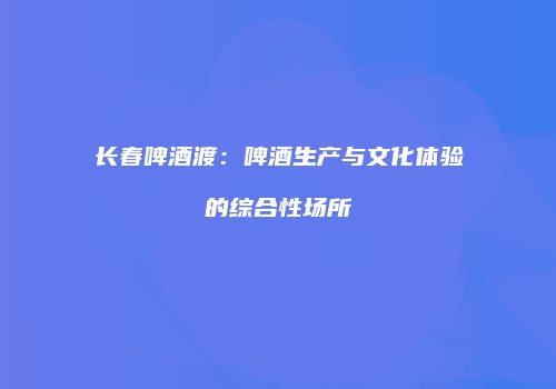 长春啤酒渡：啤酒生产与文化体验的综合性场所