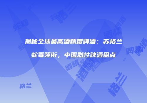 揭秘全球最高酒精度啤酒：苏格兰蛇毒领衔，中国烈性啤酒盘点